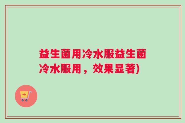益生菌用冷水服益生菌冷水服用,效果显著) 益生菌用冷水服益生菌冷水服用,效果显著)