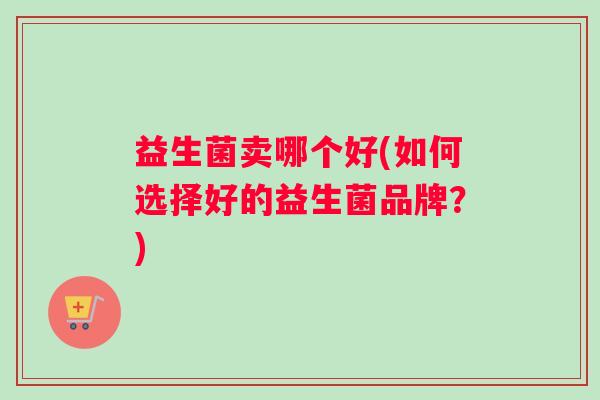 益生菌卖哪个好(如何选择好的益生菌品牌？)