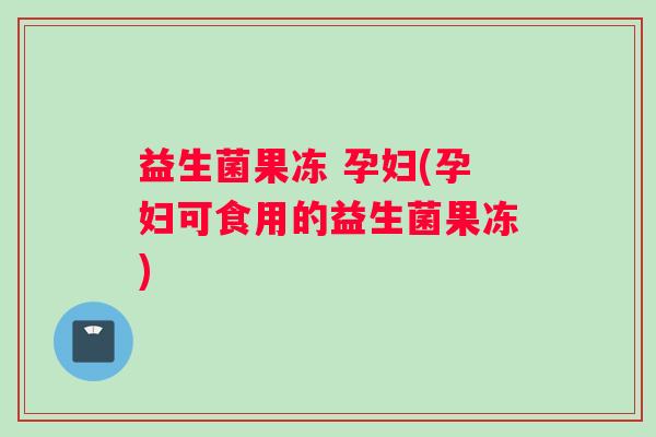 益生菌果冻 孕妇(孕妇可食用的益生菌果冻)