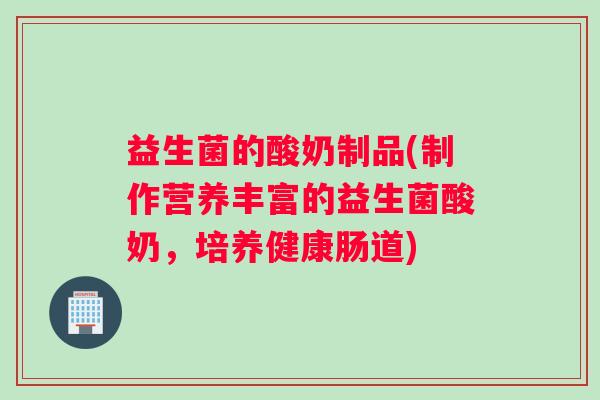 益生菌的酸奶制品(制作营养丰富的益生菌酸奶，培养健康肠道)