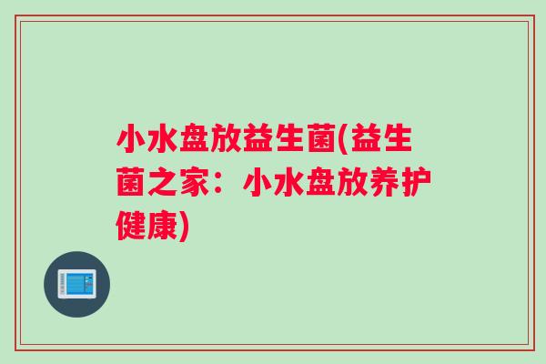 小水盘放益生菌(益生菌之家:小水盘放养护健康) 小水盘放益生菌(益生菌之家:小水盘放养护健康)