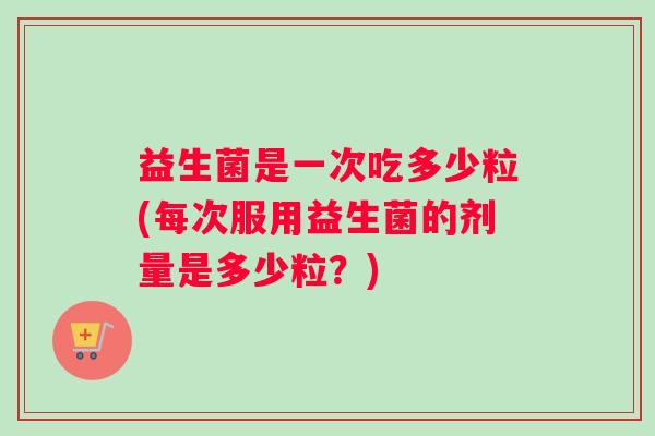 益生菌是一次吃多少粒(每次服用益生菌的剂量是多少粒？)