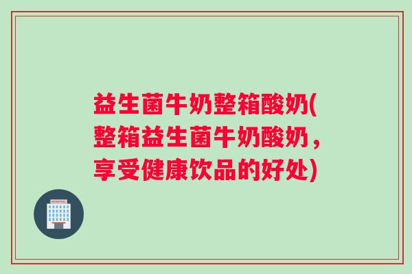 益生菌牛奶整箱酸奶(整箱益生菌牛奶酸奶,享受健康饮品的好处) 益生菌牛奶整箱酸奶(整箱益生菌牛奶酸奶,享受健康饮品的好处)