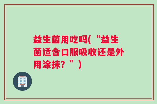 益生菌用吃吗(“益生菌适合口服吸收还是外用涂抹？”)