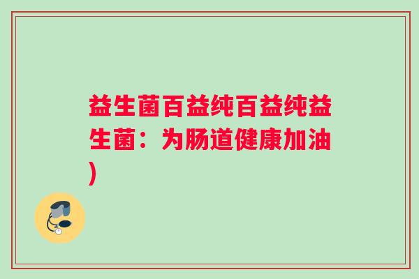 益生菌百益纯百益纯益生菌:为肠道健康加油) 益生菌百益纯百益纯益生菌:为肠道健康加油)
