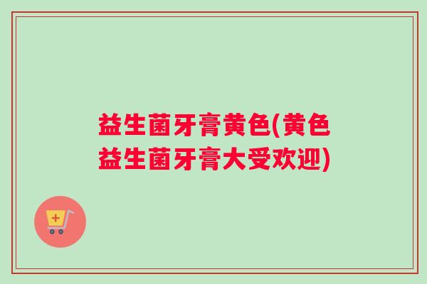 益生菌牙膏黄色(黄色益生菌牙膏大受欢迎)