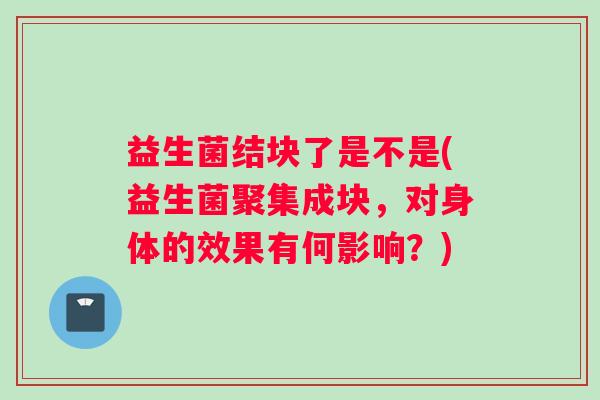 益生菌结块了是不是(益生菌聚集成块，对身体的效果有何影响？)