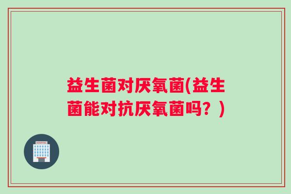 益生菌对厌氧菌(益生菌能对抗厌氧菌吗？)