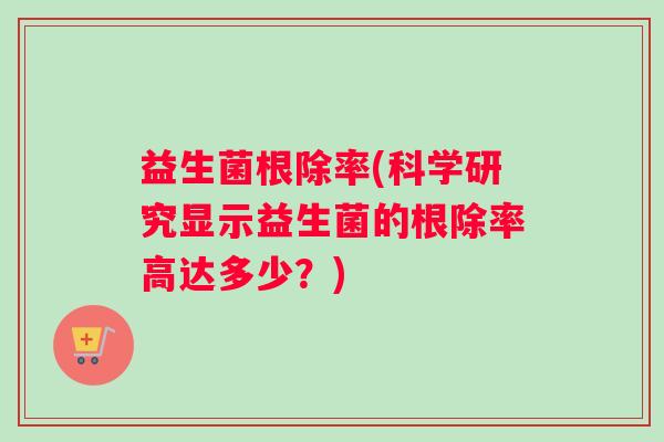 益生菌根除率(科学研究显示益生菌的根除率高达多少？)
