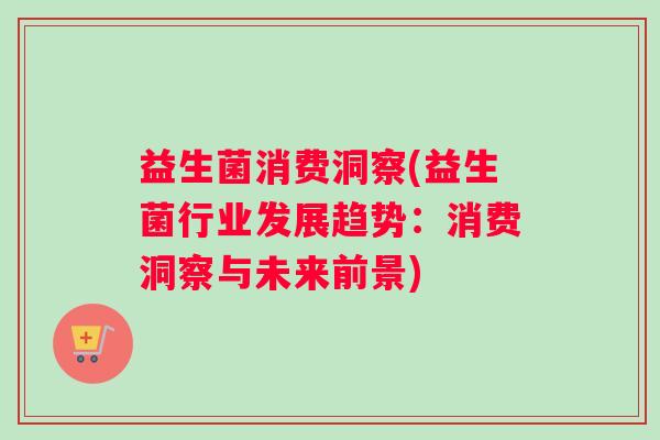 益生菌消费洞察(益生菌行业发展趋势：消费洞察与未来前景)