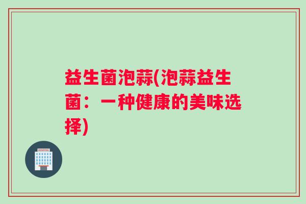 益生菌泡蒜(泡蒜益生菌：一种健康的美味选择)