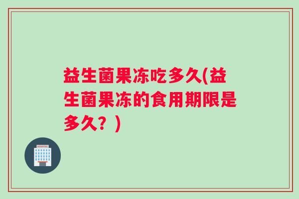 益生菌果冻吃多久(益生菌果冻的食用期限是多久？)
