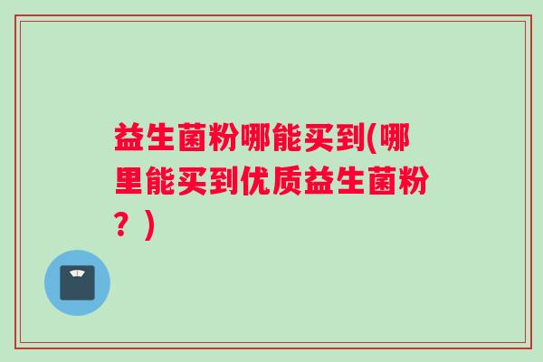 益生菌粉哪能买到(哪里能买到优质益生菌粉？)