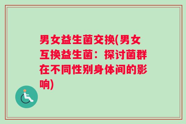 男女益生菌交换(男女互换益生菌：探讨菌群在不同性别身体间的影响)