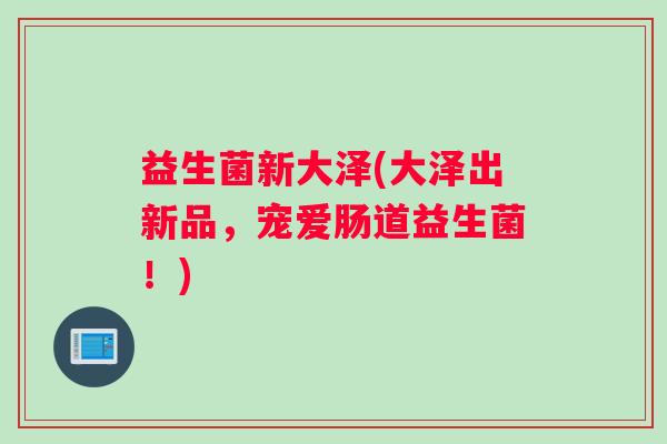 益生菌新大泽(大泽出新品,宠爱肠道益生菌!) 益生菌新大泽(大泽出新品,宠爱肠道益生菌!)