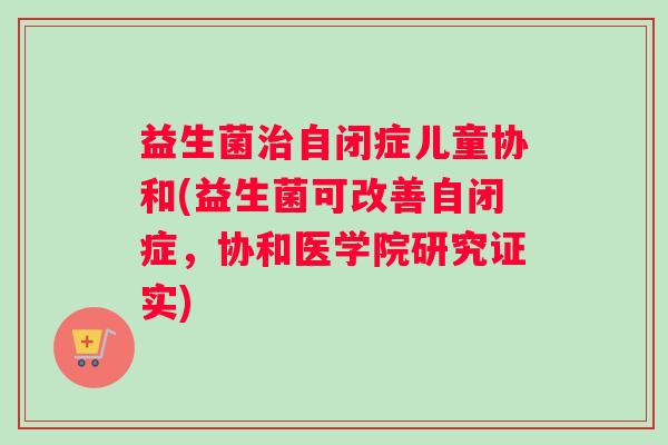 益生菌治自闭症儿童协和(益生菌可改善自闭症,协和医学院研究证实) 益生菌治自闭症儿童协和(益生菌可改善自闭症,协和医学院研究证实)