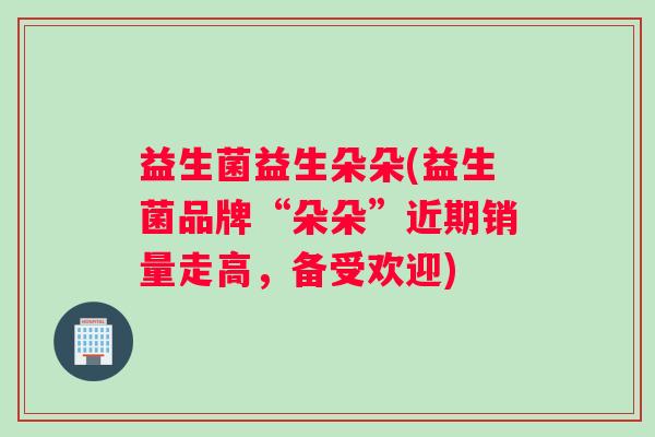 益生菌益生朵朵(益生菌品牌“朵朵”近期销量走高,备受欢迎) 益生菌益生朵朵(益生菌品牌“朵朵”近期销量走高,备受欢迎)