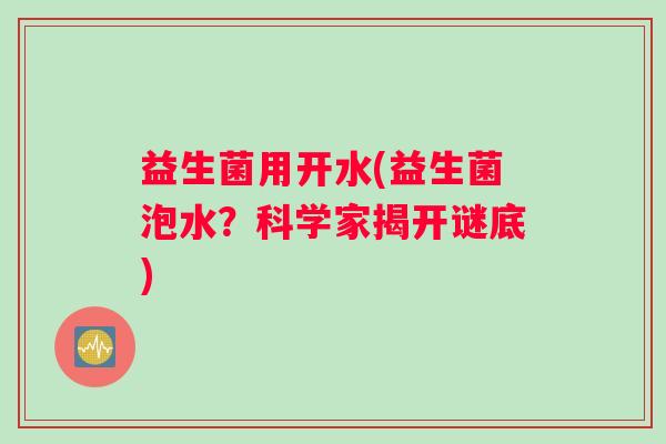 益生菌用开水(益生菌泡水?科学家揭开谜底) 益生菌用开水(益生菌泡水?科学家揭开谜底)