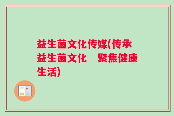 益生菌文化传媒(传承益生菌文化 聚焦健康生活) 益生菌文化传媒(传承益生菌文化 聚焦健康生活)
