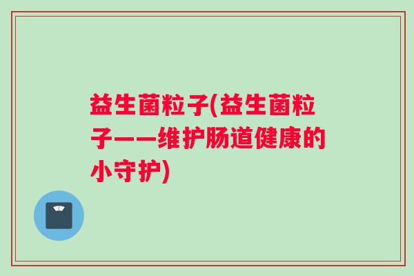 益生菌粒子(益生菌粒子——维护肠道健康的小守护) 益生菌粒子(益生菌粒子——维护肠道健康的小守护)