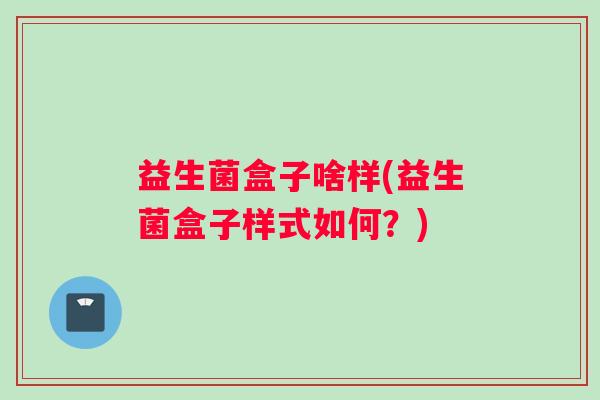 益生菌盒子啥样(益生菌盒子样式如何?) 益生菌盒子啥样(益生菌盒子样式如何?)
