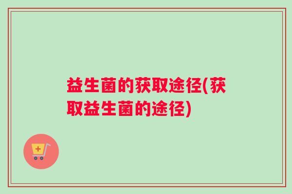 益生菌的获取途径(获取益生菌的途径) 益生菌的获取途径(获取益生菌的途径)