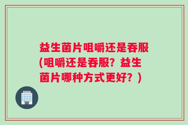 益生菌片咀嚼还是吞服(咀嚼还是吞服？益生菌片哪种方式更好？)
