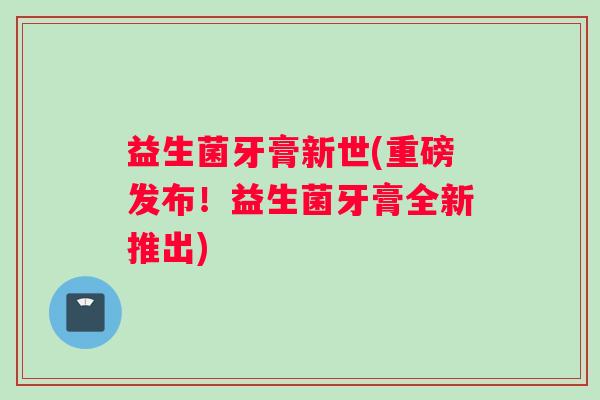 益生菌牙膏新世(重磅发布！益生菌牙膏全新推出)