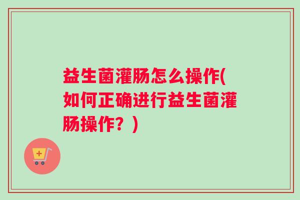 益生菌灌肠怎么操作(如何正确进行益生菌灌肠操作？)