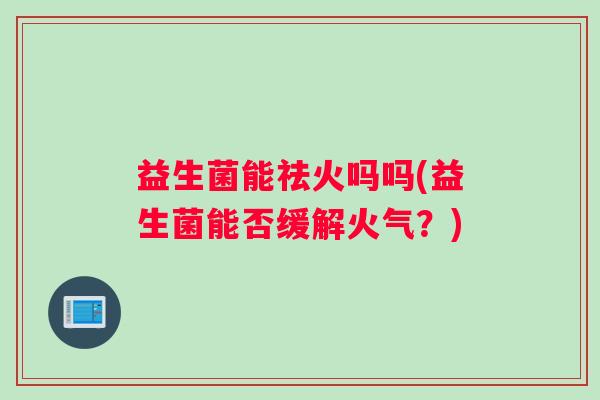 益生菌能祛火吗吗(益生菌能否缓解火气?) 益生菌能祛火吗吗(益生菌能否缓解火气?)
