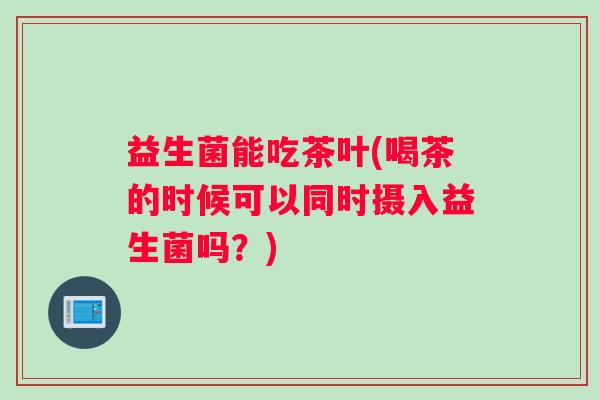 益生菌能吃茶叶(喝茶的时候可以同时摄入益生菌吗?) 益生菌能吃茶叶(喝茶的时候可以同时摄入益生菌吗?)