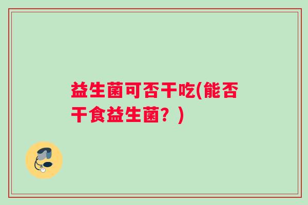 益生菌可否干吃(能否干食益生菌?) 益生菌可否干吃(能否干食益生菌?)