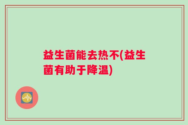 益生菌能去热不(益生菌有助于降温) 益生菌能去热不(益生菌有助于降温)