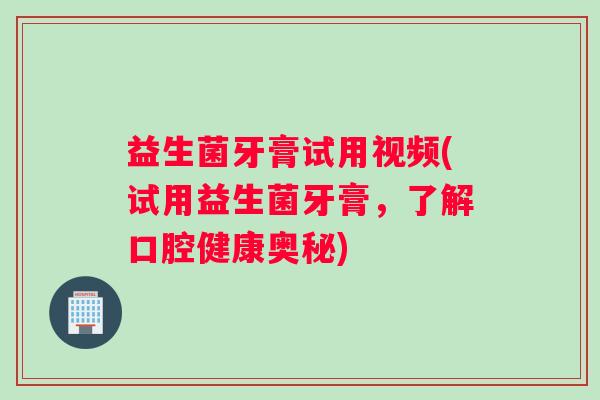 益生菌牙膏试用视频(试用益生菌牙膏,了解口腔健康奥秘) 益生菌牙膏试用视频(试用益生菌牙膏,了解口腔健康奥秘)