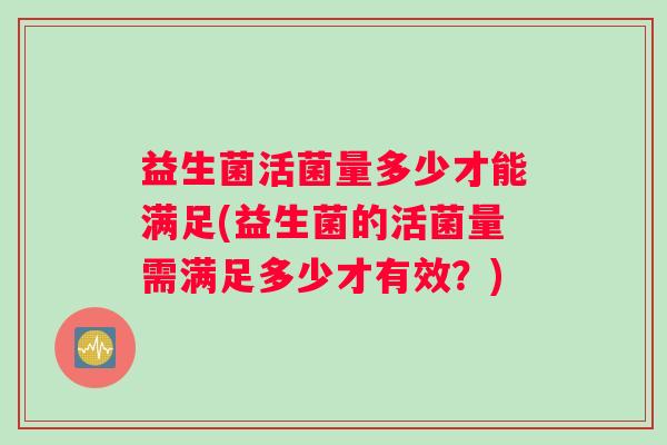 益生菌活菌量多少才能满足(益生菌的活菌量需满足多少才有效?) 益生菌活菌量多少才能满足(益生菌的活菌量需满足多少才有效?)