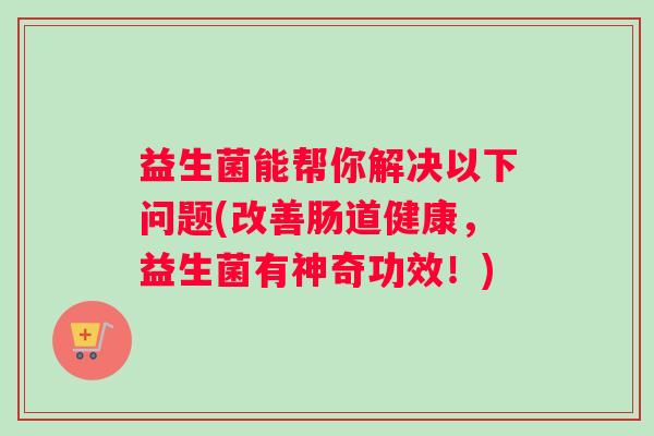 益生菌能帮你解决以下问题(改善肠道健康,益生菌有神奇功效!) 益生菌能帮你解决以下问题(改善肠道健康,益生菌有神奇功效!)