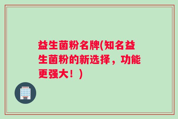 益生菌粉名牌(知名益生菌粉的新选择，功能更强大！)