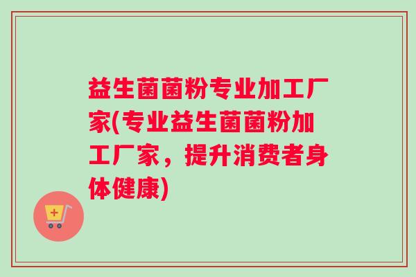 益生菌菌粉专业加工厂家(专业益生菌菌粉加工厂家，提升消费者身体健康)