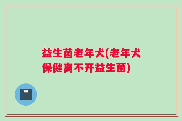 益生菌老年犬(老年犬保健离不开益生菌)