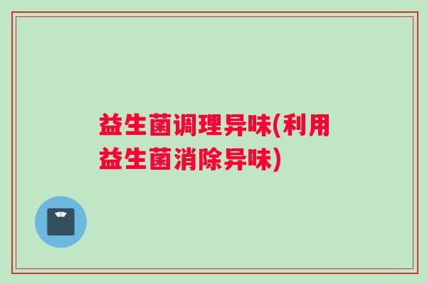 益生菌调理异味(利用益生菌消除异味)