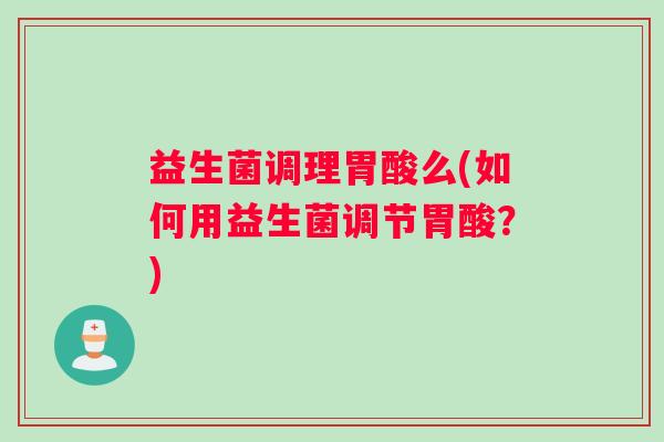 益生菌调理胃酸么(如何用益生菌调节胃酸？)