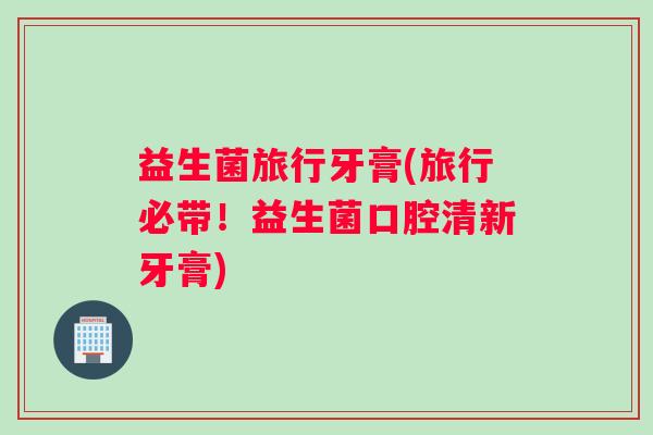 益生菌旅行牙膏(旅行必带!益生菌口腔清新牙膏) 益生菌旅行牙膏(旅行必带!益生菌口腔清新牙膏)