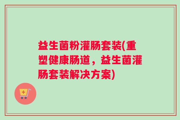 益生菌粉灌肠套装(重塑健康肠道，益生菌灌肠套装解决方案)