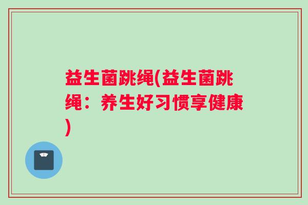 益生菌跳绳(益生菌跳绳:养生好习惯享健康) 益生菌跳绳(益生菌跳绳:养生好习惯享健康)