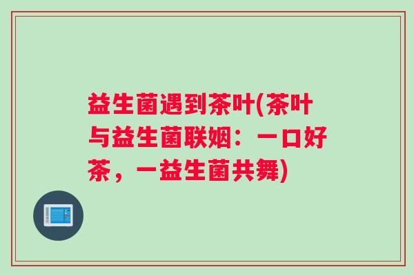 益生菌遇到茶叶(茶叶与益生菌联姻：一口好茶，一益生菌共舞)