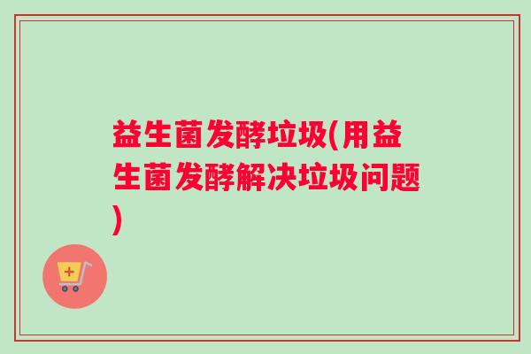 益生菌发酵垃圾(用益生菌发酵解决垃圾问题) 益生菌发酵垃圾(用益生菌发酵解决垃圾问题)