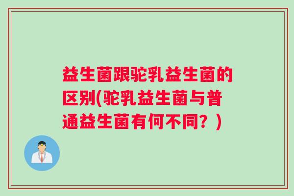 益生菌跟驼乳益生菌的区别(驼乳益生菌与普通益生菌有何不同？)