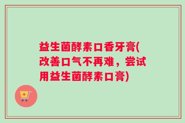 益生菌酵素口香牙膏(改善口气不再难，尝试用益生菌酵素口膏)