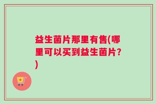 益生菌片那里有售(哪里可以买到益生菌片？)