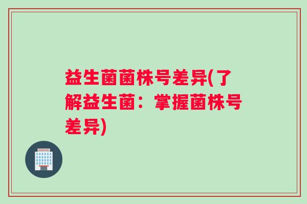 益生菌菌株号差异(了解益生菌：掌握菌株号差异)